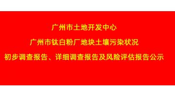 廣州市土地開發中心廣州市鈦白粉廠地塊土壤污染狀況初步調查報告、詳細調查報告，風險評估報告公示